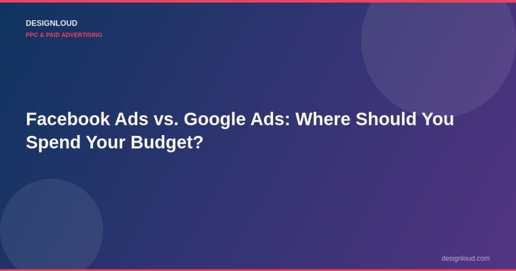 Facebook Ads vs. Google Ads: Where Should You Spend Your Budget?
