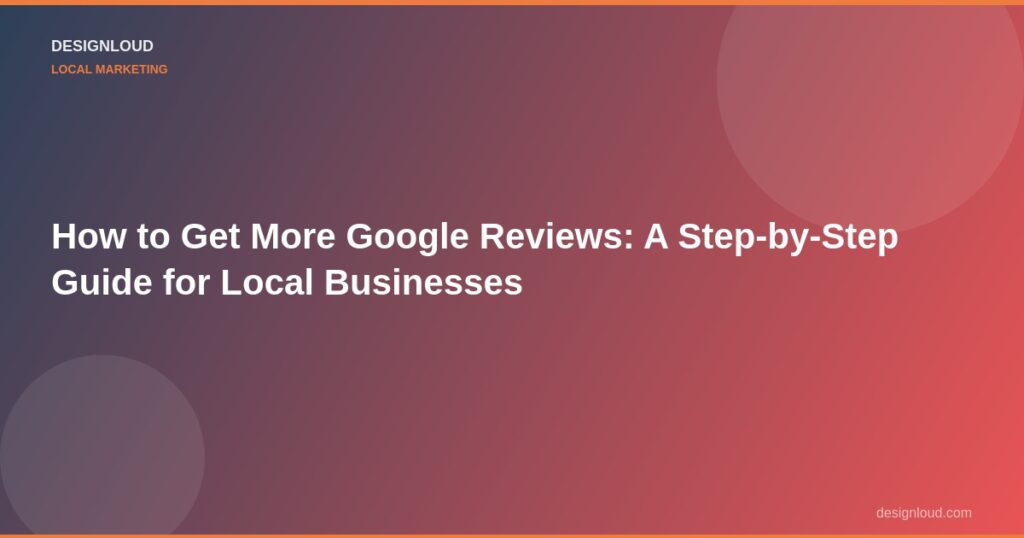 How to Get More Google Reviews: A Step-by-Step Guide for Local Businesses