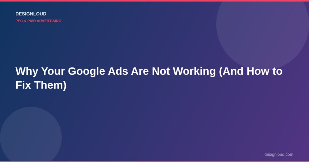 Why Your Google Ads Are Not Working (And How to Fix Them)